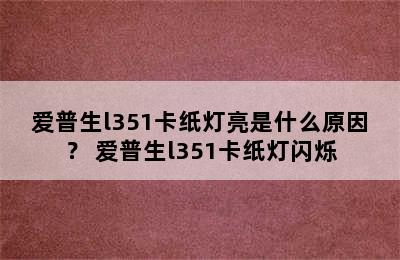 爱普生l351卡纸灯亮是什么原因？ 爱普生l351卡纸灯闪烁